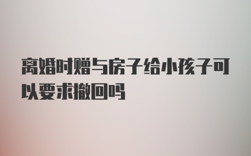 离婚时赠与房子给小孩子可以要求撤回吗