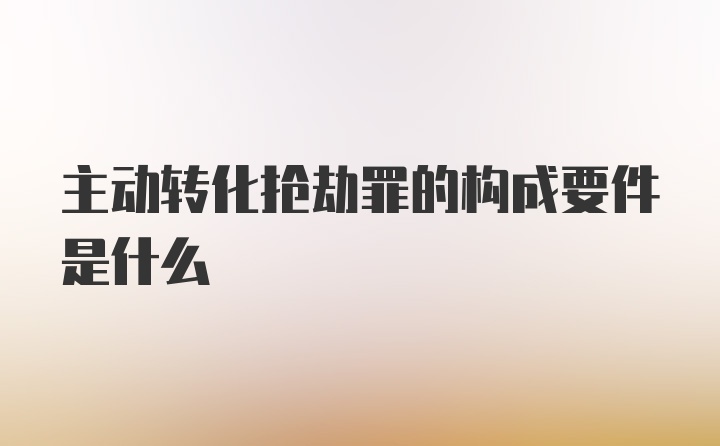 主动转化抢劫罪的构成要件是什么