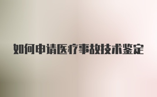 如何申请医疗事故技术鉴定