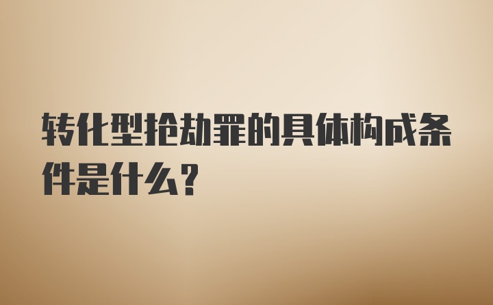 转化型抢劫罪的具体构成条件是什么？