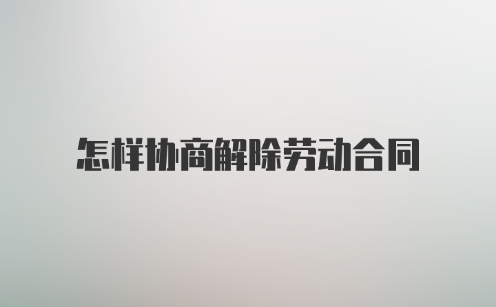 怎样协商解除劳动合同