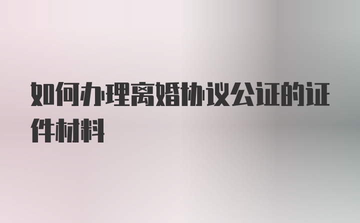 如何办理离婚协议公证的证件材料