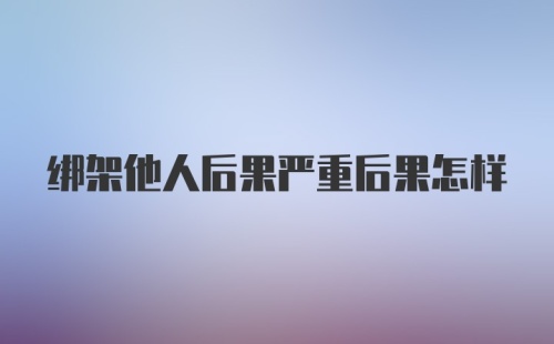 绑架他人后果严重后果怎样