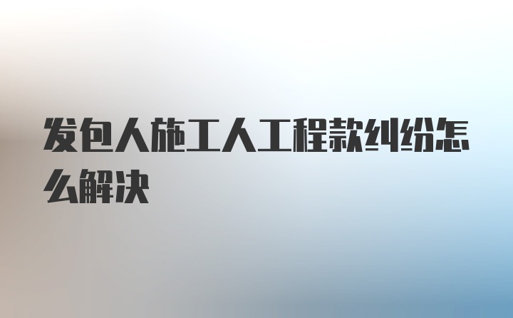 发包人施工人工程款纠纷怎么解决