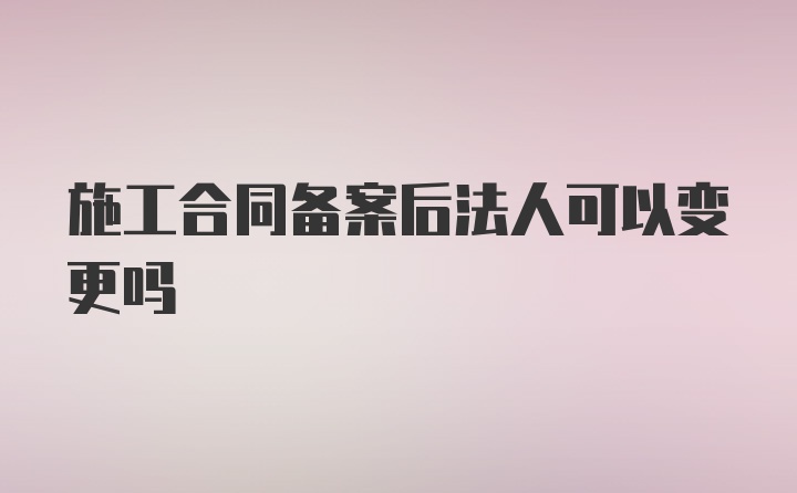 施工合同备案后法人可以变更吗