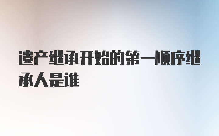 遗产继承开始的第一顺序继承人是谁