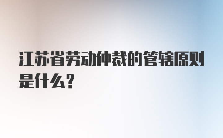 江苏省劳动仲裁的管辖原则是什么？