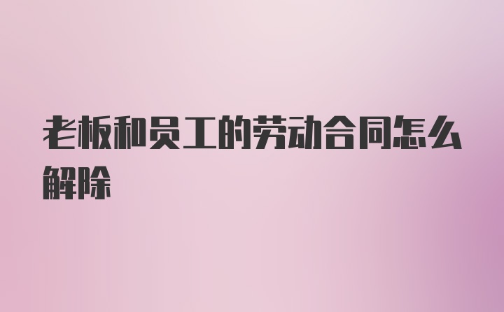 老板和员工的劳动合同怎么解除