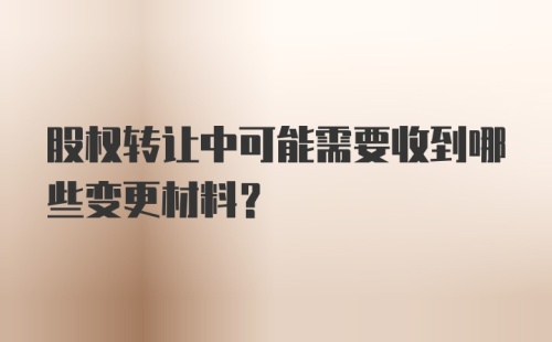 股权转让中可能需要收到哪些变更材料？