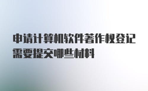 申请计算机软件著作权登记需要提交哪些材料