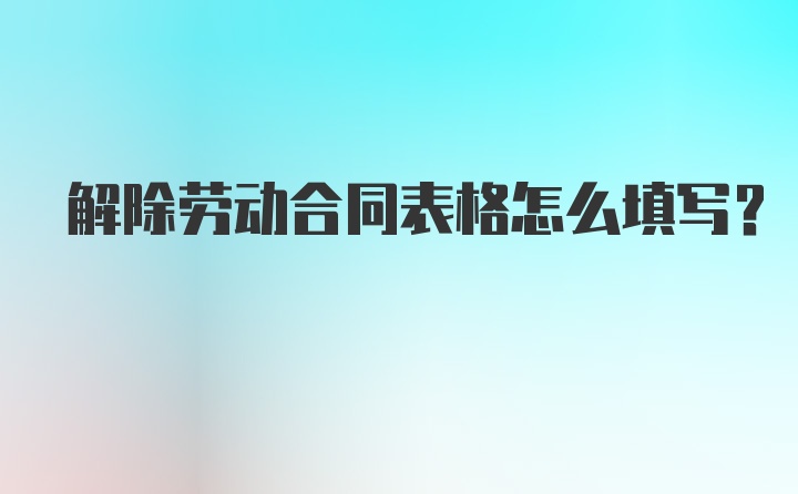 解除劳动合同表格怎么填写？