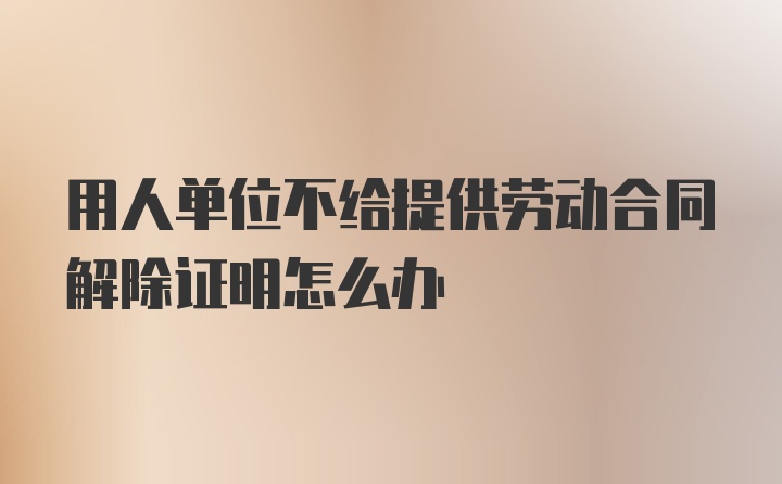 用人单位不给提供劳动合同解除证明怎么办