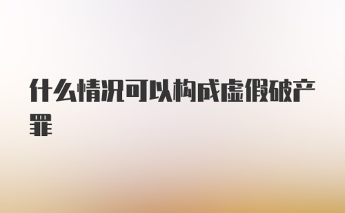 什么情况可以构成虚假破产罪