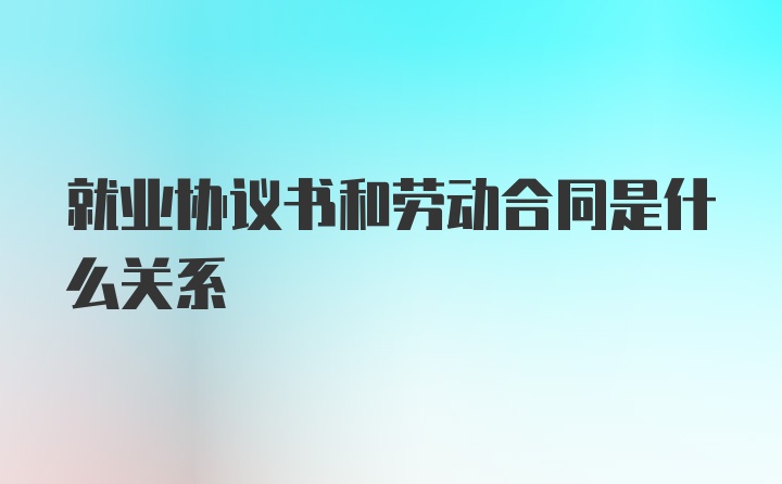 就业协议书和劳动合同是什么关系