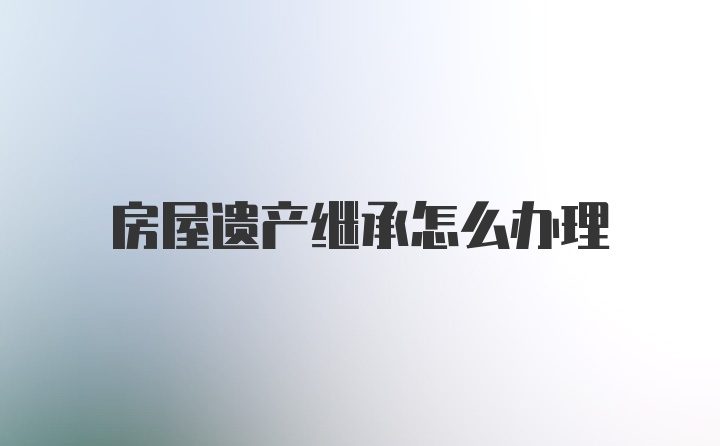 房屋遗产继承怎么办理
