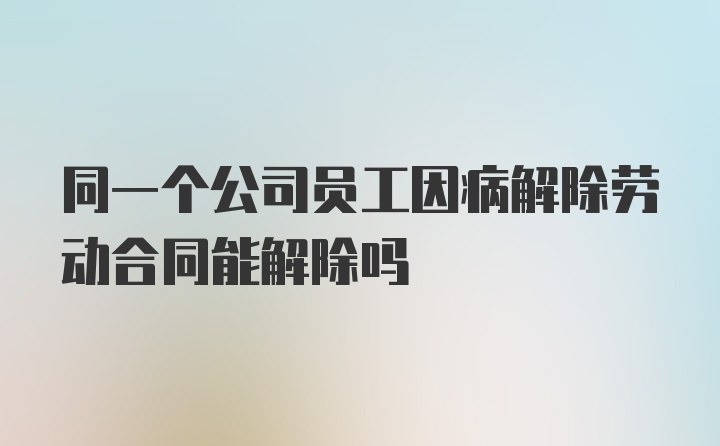 同一个公司员工因病解除劳动合同能解除吗