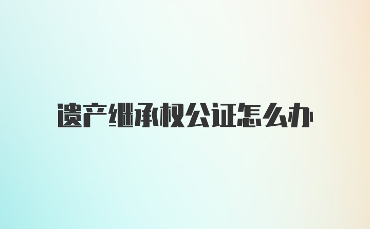 遗产继承权公证怎么办