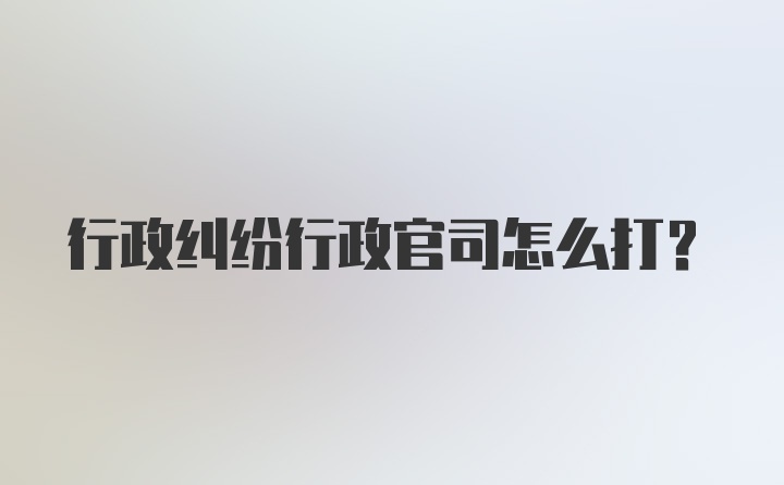 行政纠纷行政官司怎么打？