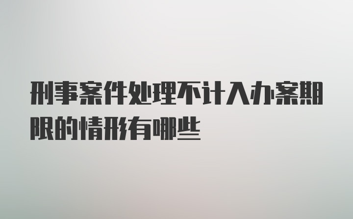 刑事案件处理不计入办案期限的情形有哪些