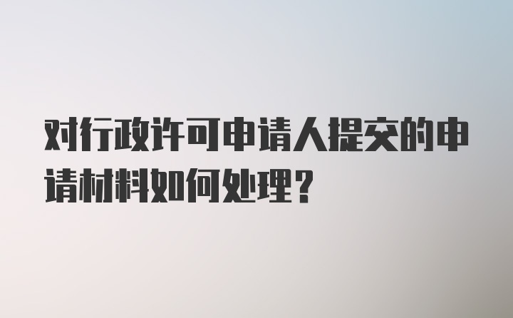 对行政许可申请人提交的申请材料如何处理?