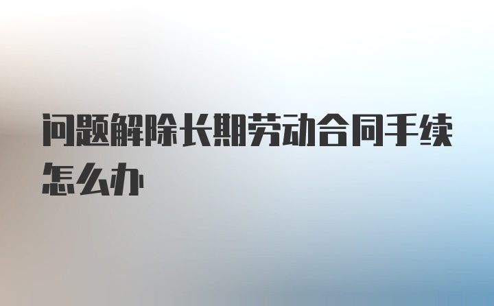 问题解除长期劳动合同手续怎么办