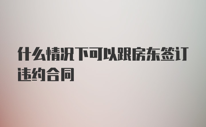 什么情况下可以跟房东签订违约合同