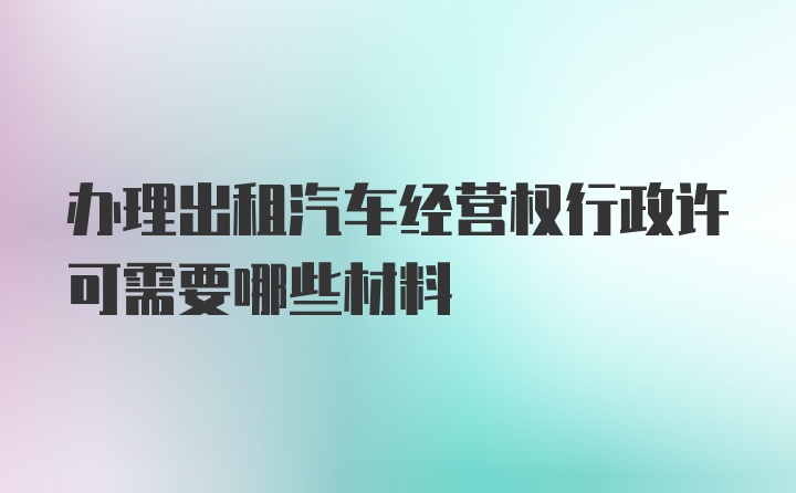 办理出租汽车经营权行政许可需要哪些材料