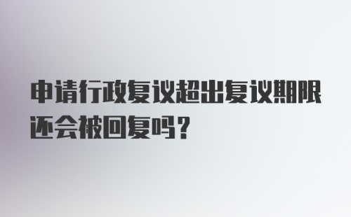 申请行政复议超出复议期限还会被回复吗？