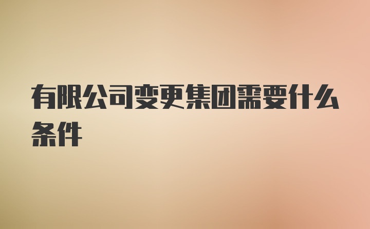 有限公司变更集团需要什么条件