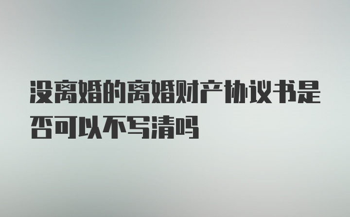 没离婚的离婚财产协议书是否可以不写清吗