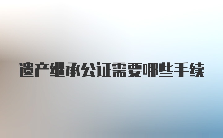 遗产继承公证需要哪些手续