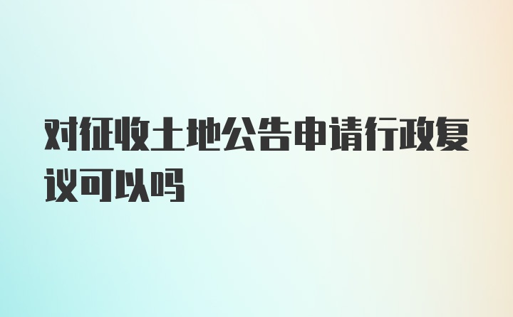 对征收土地公告申请行政复议可以吗