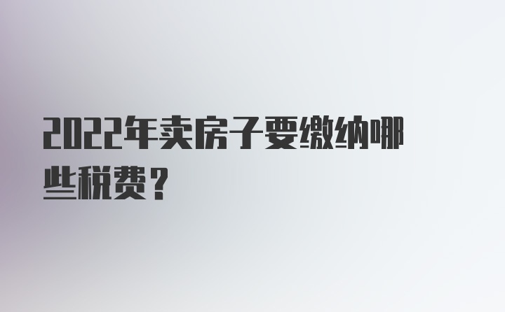 2022年卖房子要缴纳哪些税费？