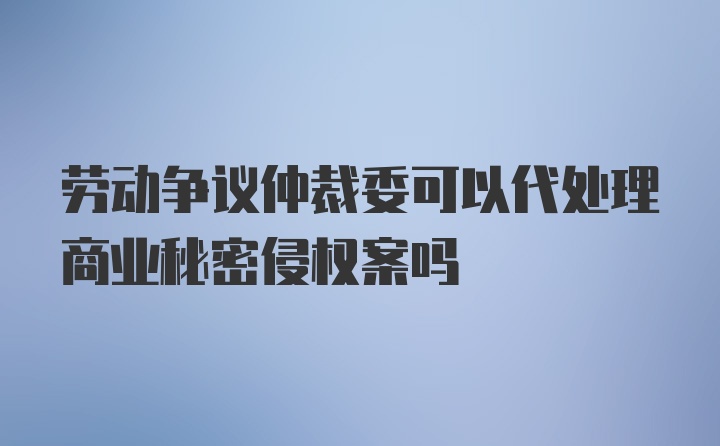 劳动争议仲裁委可以代处理商业秘密侵权案吗