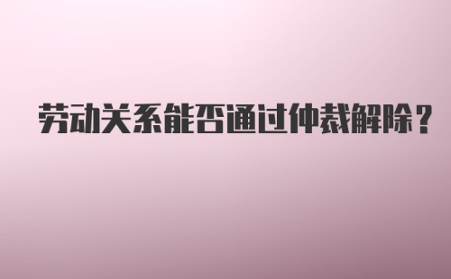 劳动关系能否通过仲裁解除？