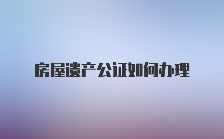 房屋遗产公证如何办理