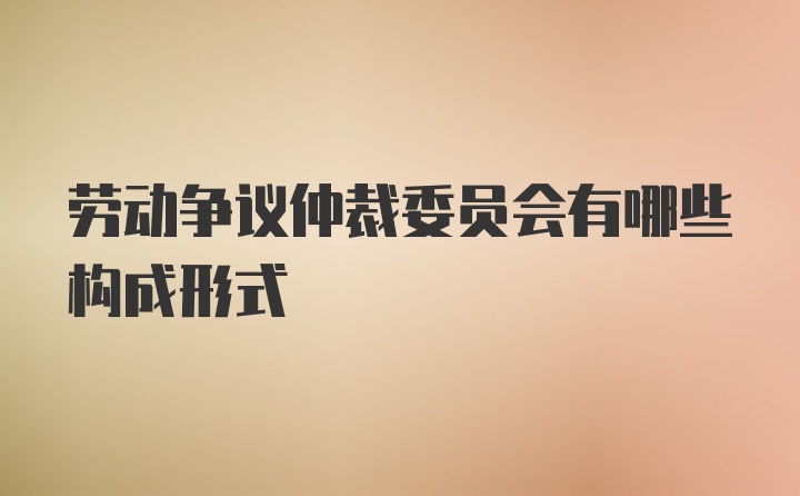 劳动争议仲裁委员会有哪些构成形式