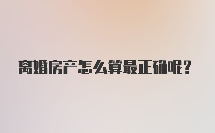 离婚房产怎么算最正确呢？