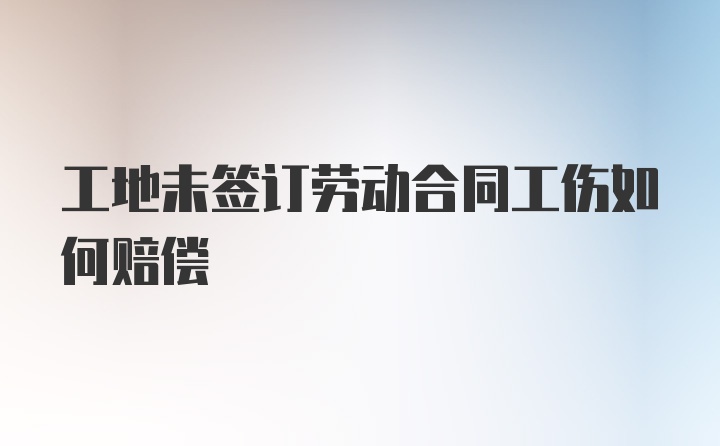 工地未签订劳动合同工伤如何赔偿