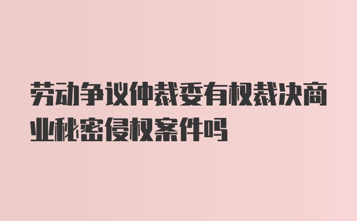 劳动争议仲裁委有权裁决商业秘密侵权案件吗