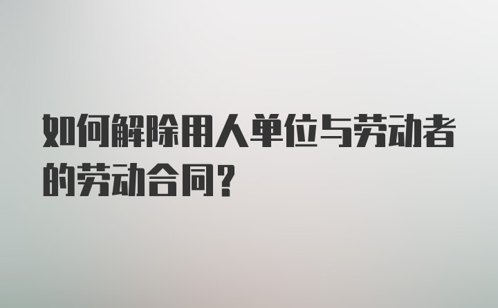 如何解除用人单位与劳动者的劳动合同？