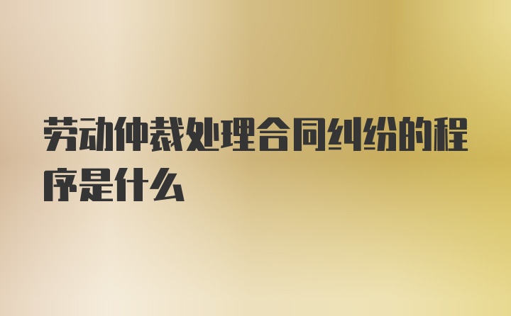 劳动仲裁处理合同纠纷的程序是什么