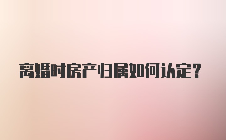 离婚时房产归属如何认定？