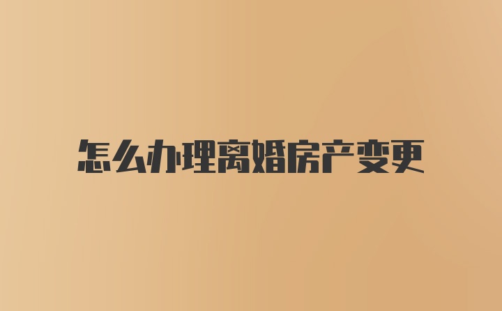 怎么办理离婚房产变更