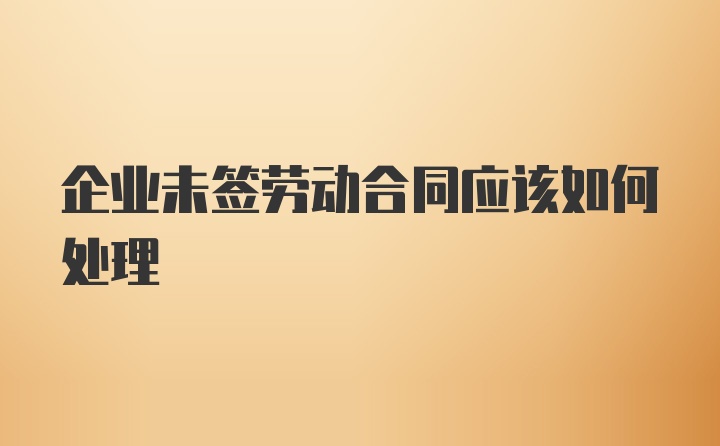 企业未签劳动合同应该如何处理