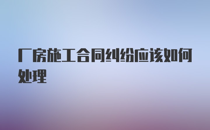 厂房施工合同纠纷应该如何处理