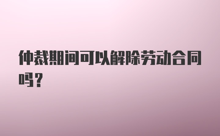 仲裁期间可以解除劳动合同吗？