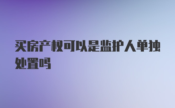 买房产权可以是监护人单独处置吗