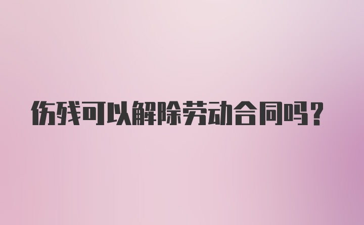 伤残可以解除劳动合同吗？