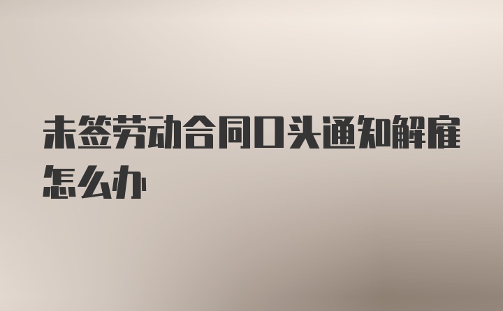 未签劳动合同口头通知解雇怎么办